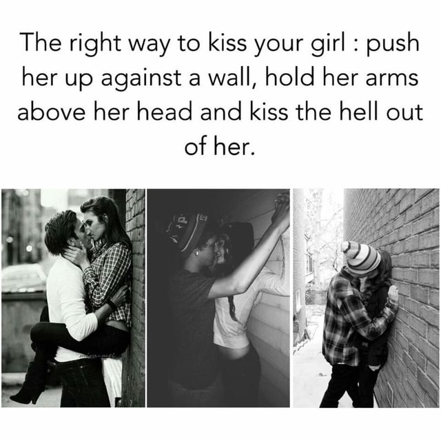 The Right Way To Kiss Your Girl Push Her Up Against A Wall Hold Her Arms Above Her Head And