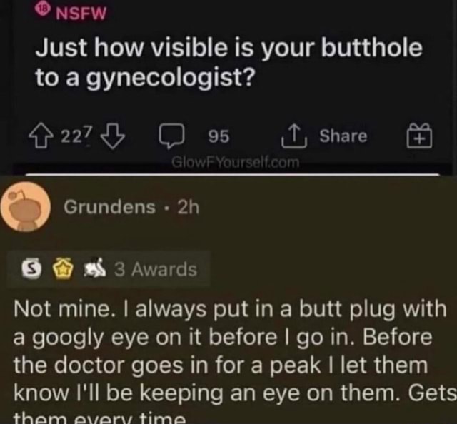 NsFw Just how visible is your butthole to a gynecologist? 227 95 Share  Grundens Awards Not mine. I always put in a butt plug with a googly eye on  it before I