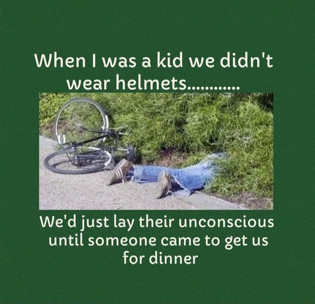 When I was a kid we didn't wear helmets........... We'd just lay their