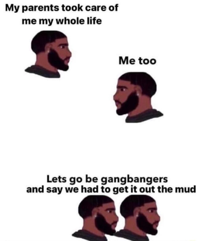 My parents took care of me my whole life Me too Lets go be gangbangers