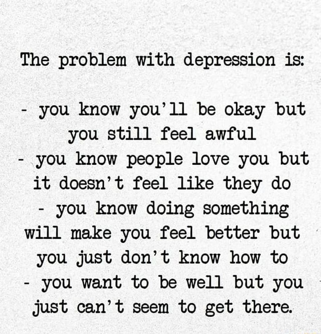 The problem with depression is: you know you'll be okay but you still ...