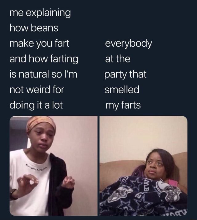 Me explaining how beans make you fart everybody and how farting at the