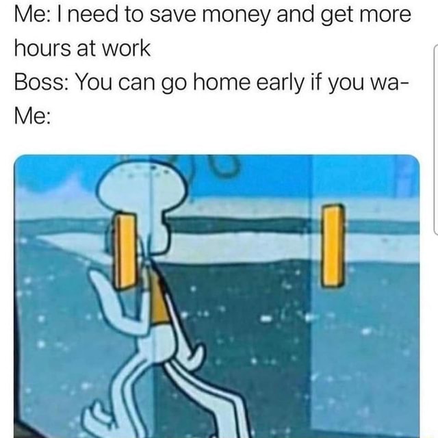 Me need to save money and get more hours at work Boss You can go home