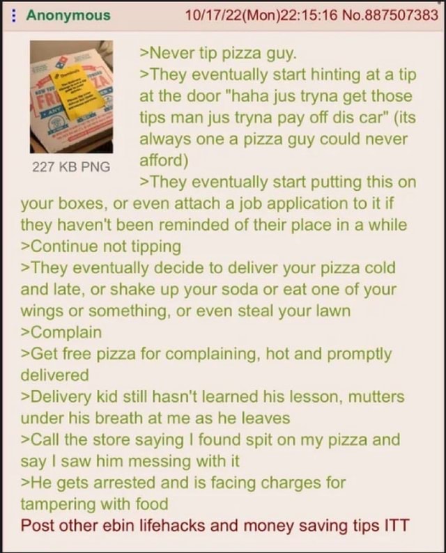 Anonymous No.887507383 >Never tip pizza guy. >They eventually start hinting at a tip at the door