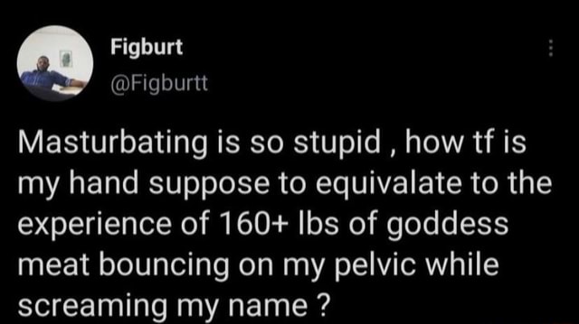Figburt @Figburtt Masturbating is so stupid , how tf is my hand suppose