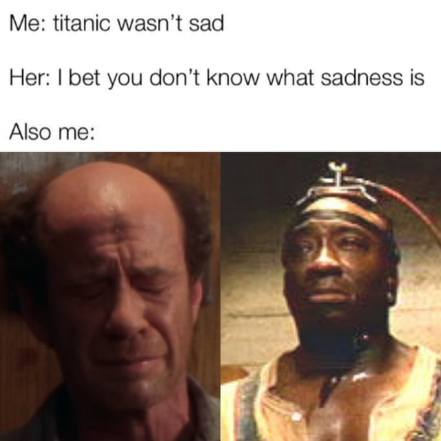 Me: titanic wasn't sad Her: I bet you don't know what sadness is Also ...