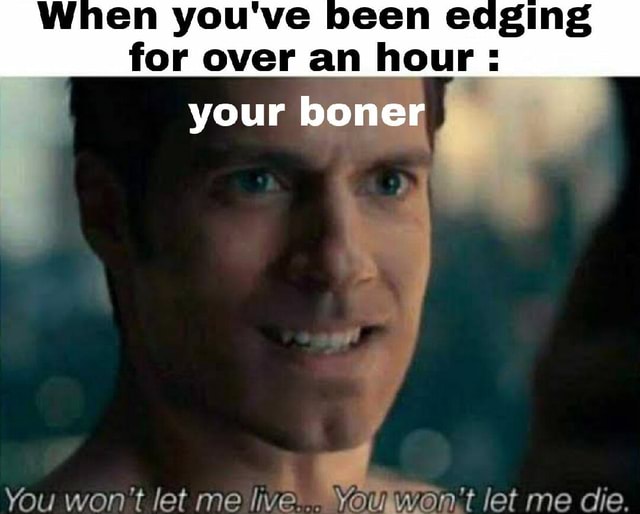 When you've been edging for over an hour : your boner I You won't let ...