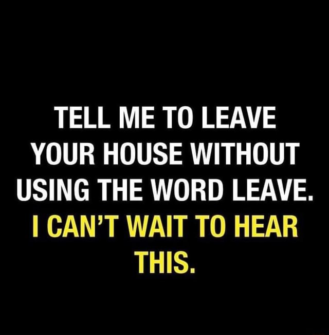 TELL ME TO LEAVE YOUR HOUSE WITHOUT USING THE WORD LEAVE. I CAN'T WAIT ...