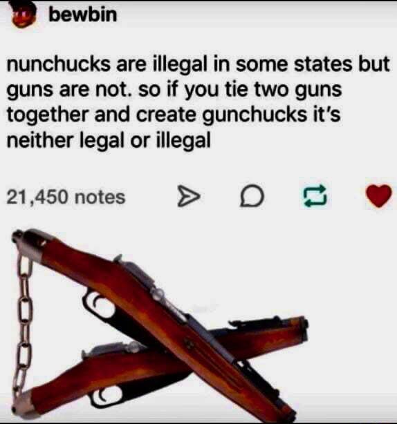 Bewbin nunchucks are illegal in some states but guns are not. so if you