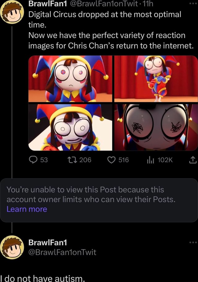 BrawlFan1 @BrawlFantontwit: Digital Circus dropped at the most optimal  time. Now we have the perfect variety of reaction images for Chris Chan's  return to the internet. 102K You're unable to view this