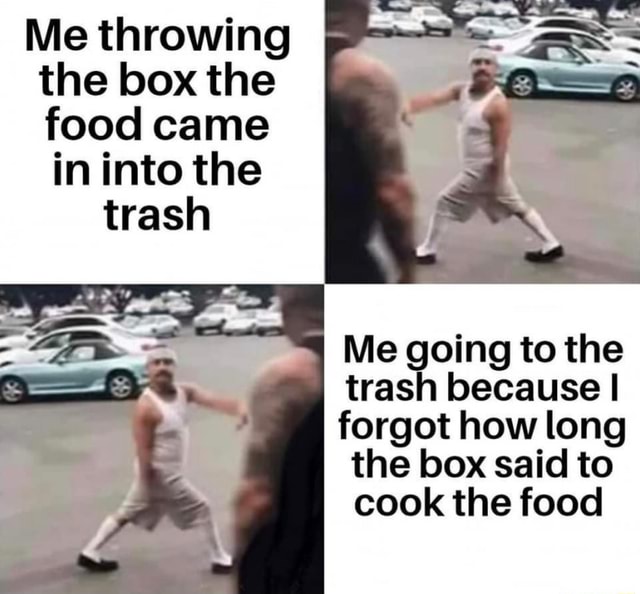Me throwing the box the food came in into the Me going to the trash because  I forgot how long the box said to cook the food -