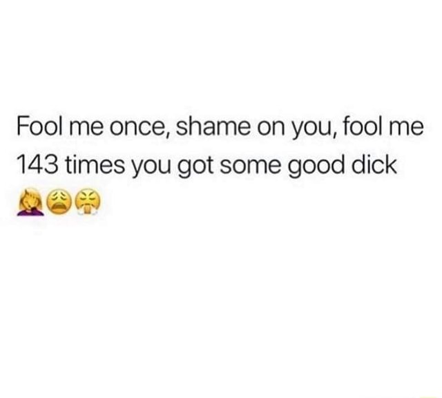 Fool me once, shame on you, fool me 143 times you got some good dick ...