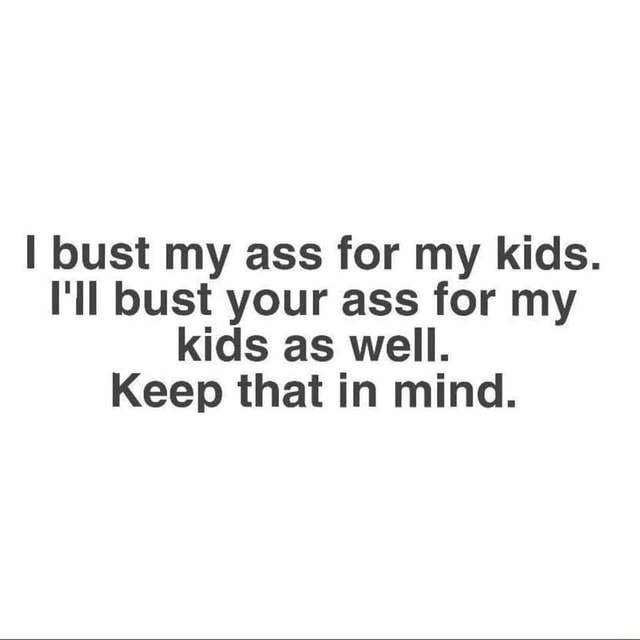 Bust my ass for my kids. I'll bust your ass for my kids as well. Keep ...