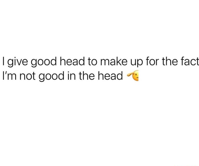 I give good head to make up for the fact I'm not good in the head - iFunny