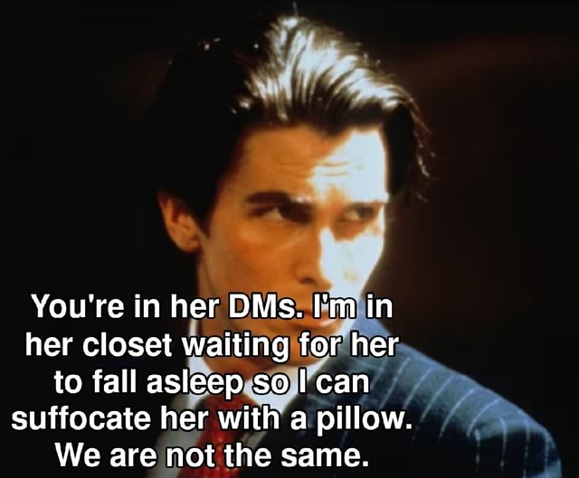 You're in her DMs. I'm in her closet waiting for her to fall asleep so