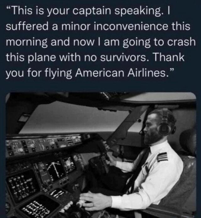 This is your captain speaking. I suffered a minor inconvenience this  morning and now I am going to crash this plane with no survivors. Thank you  for flying American Airlines.