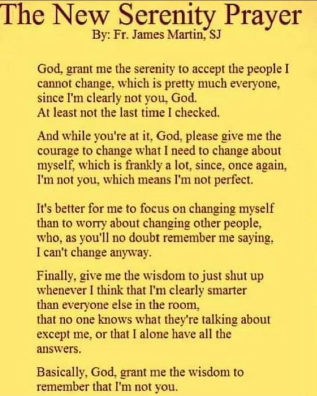 The New Serenity Prayer By: Fr. James Martin, SJ God, grant me the serenity  to accept the people I cannot change, which is pretty much everyone, since  I'm clearly not you, God.