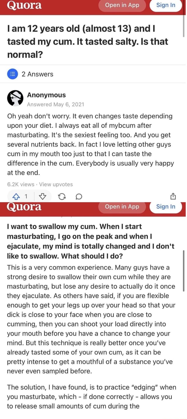 Fucking Quora - Quora Open in App Sign In lam 12 years old (almost 13) and tasted my cum.  It tasted salty. Is that normal? 2 Answers Anonymous Answered May 6, 2021  Oh yeah don't