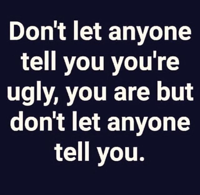 Don't let anyone tell you you're ugly, you are but don't let anyone ...