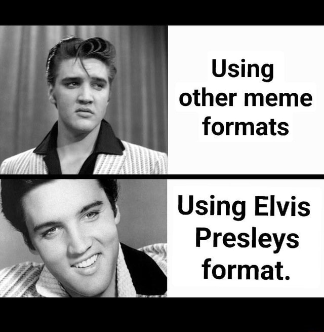 Using other meme formats Using Elvis Presleys format. - iFunny