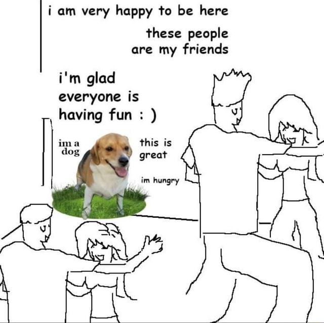 I Am Very Happy To Be Here These People Are My Friends I M Glad Everyone Is Having Fun This Is Great Ima Dog Im Hungry