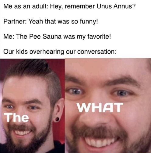 Me as an adult: Hey, remember Unus Annus? Partner: Yeah that was so funny!  Me: The Pee Sauna was my favorite! Our kids overhearing our conversation:  WHAT The - iFunny