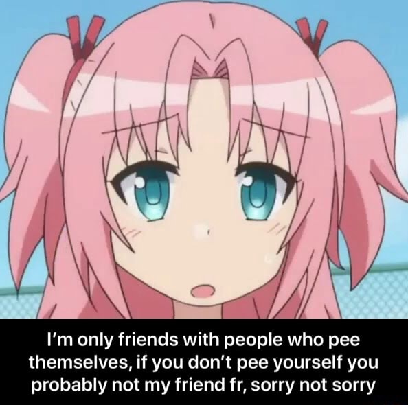 I'm only friends with people who pee themselves, if you don't pee ...