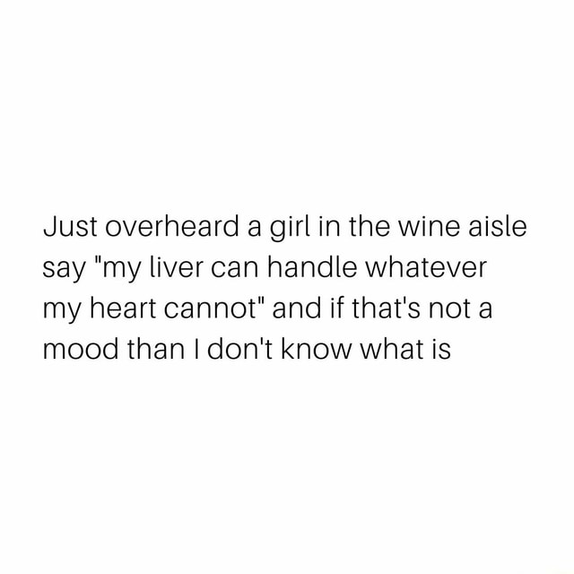 Just Overheard A Girl In The Wine Aisle Say My Liver Can Handle Whatever My Heart Cannot And If That S Not A Mood Than I Don T Know What Is