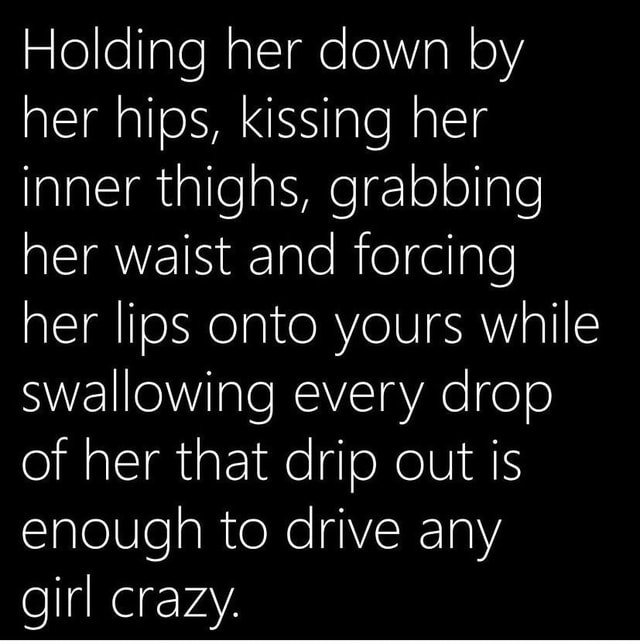 Holding her down by her hips, kissing her inner thighs, grabbing her waist and forcing her lips