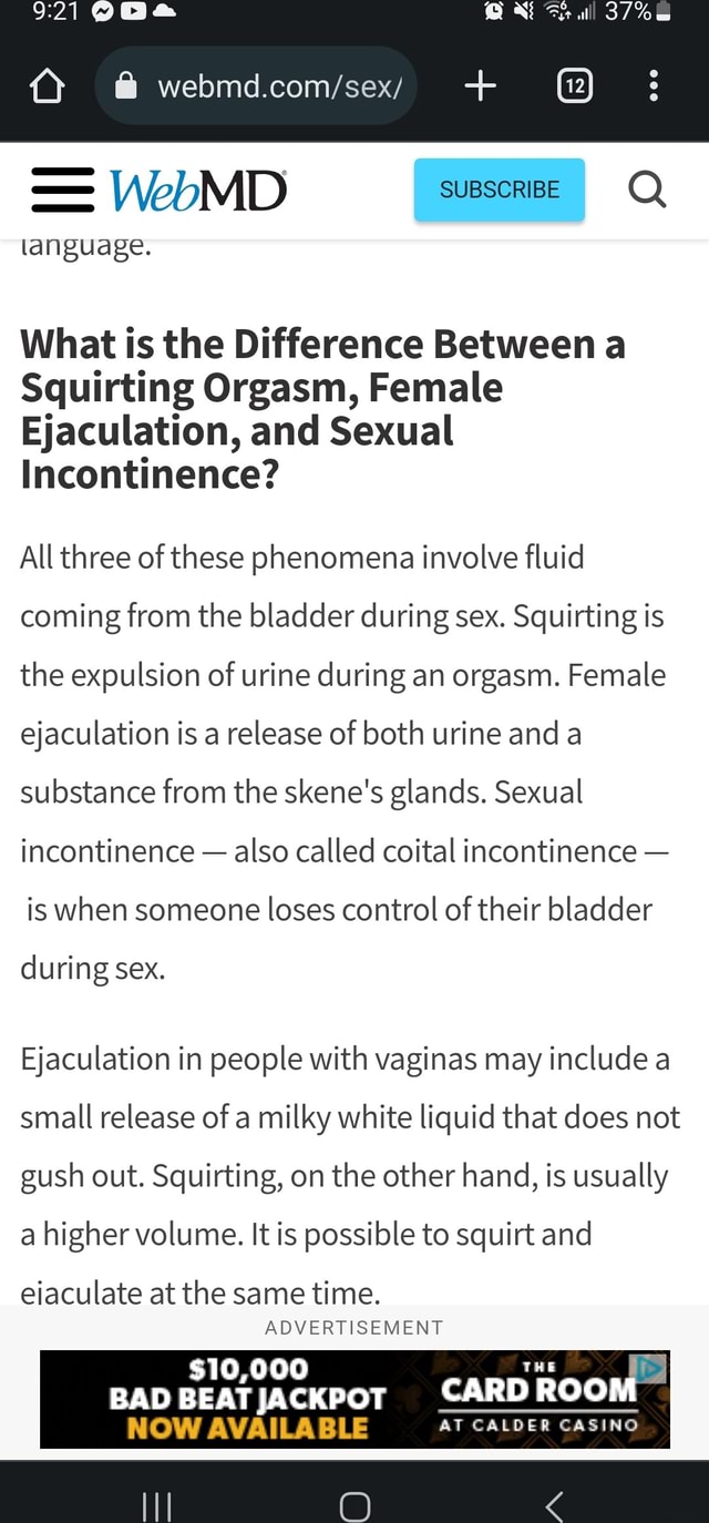 WebMD language. ll What is the Difference Between a Squirting Orgasm,  Female Ejaculation, and Sexual Incontinence? All three of these phenomena  involve fluid coming from the bladder during sex. Squirting is the