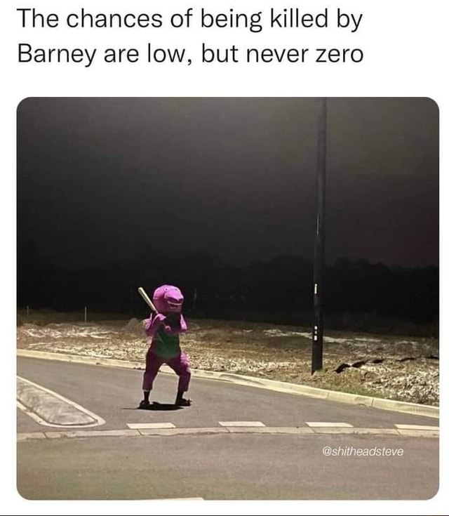 The chances of being killed by Barney are low, but never zero ...