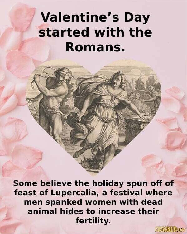 Valentine's Day started with the Romans. Some believe the holiday spun off  of feast of Lupercalia, a festival where men spanked women with dead animal  hides to increase their fertility. - iFunny
