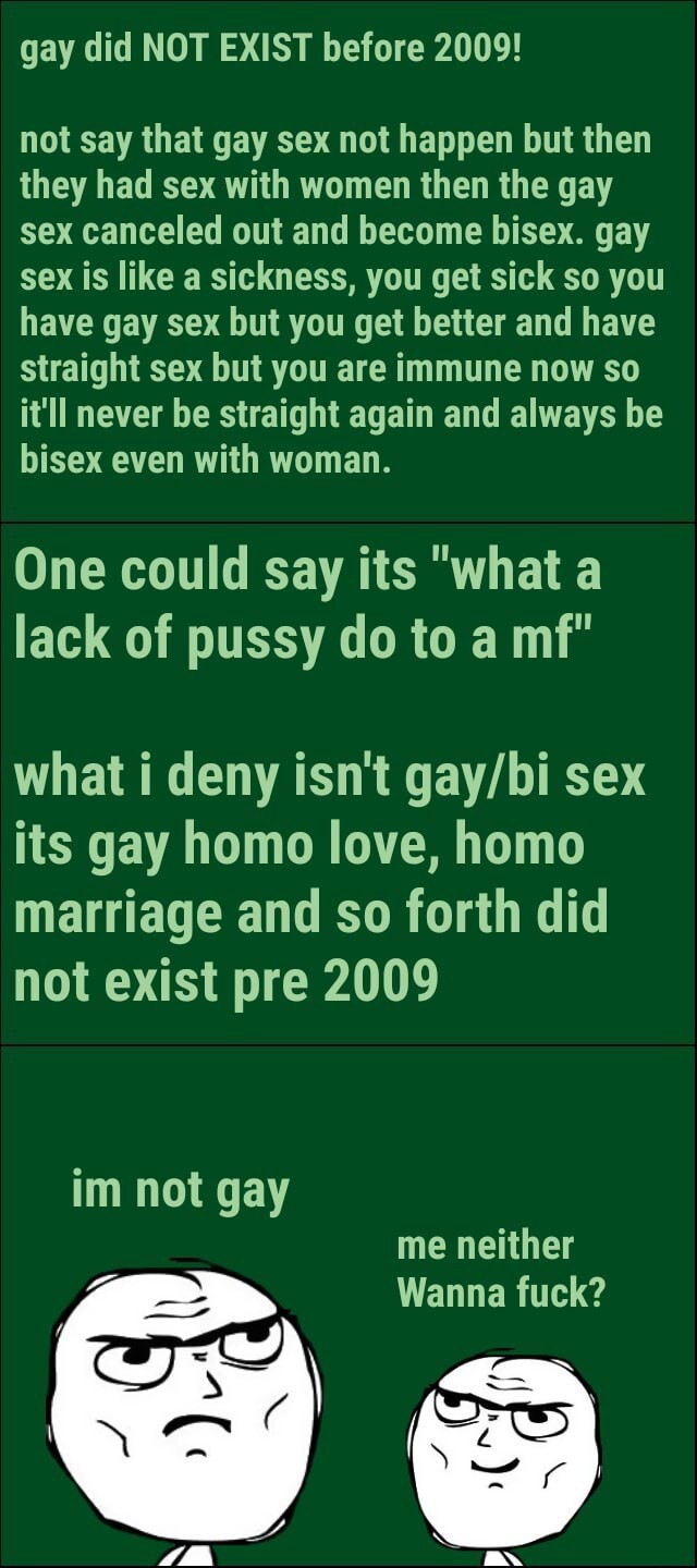Gay did NOT EXIST before 2009! not say that gay sex not happen but then they had sex with women then the gay sex canceled out and become bisex