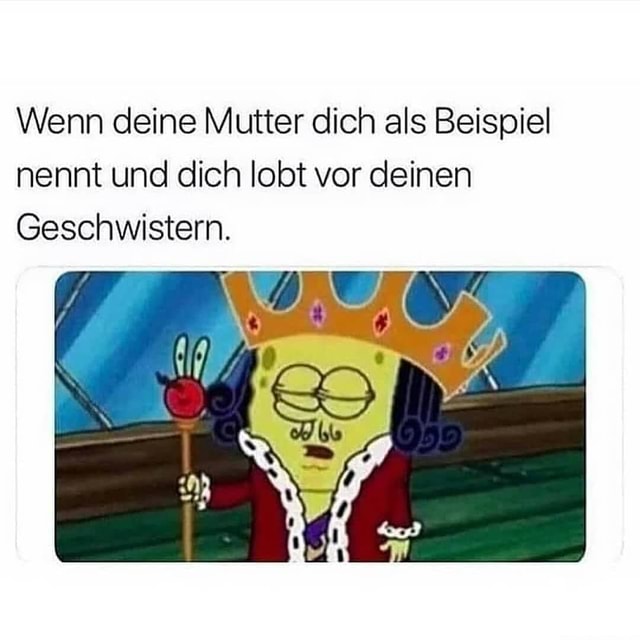 Wenn deine Mutter dich als Beispiel nennt und dich lobt vor deinen Geschwistern. Keke
