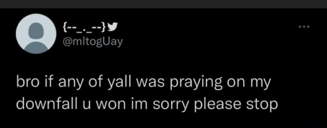 Bro if any of yall was praying on my downfall u won im sorry please