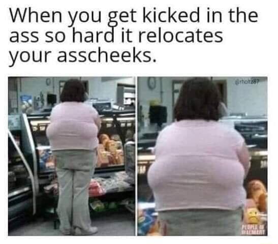 When you et kicked in the ass so har it relocates your asscheeks. - )