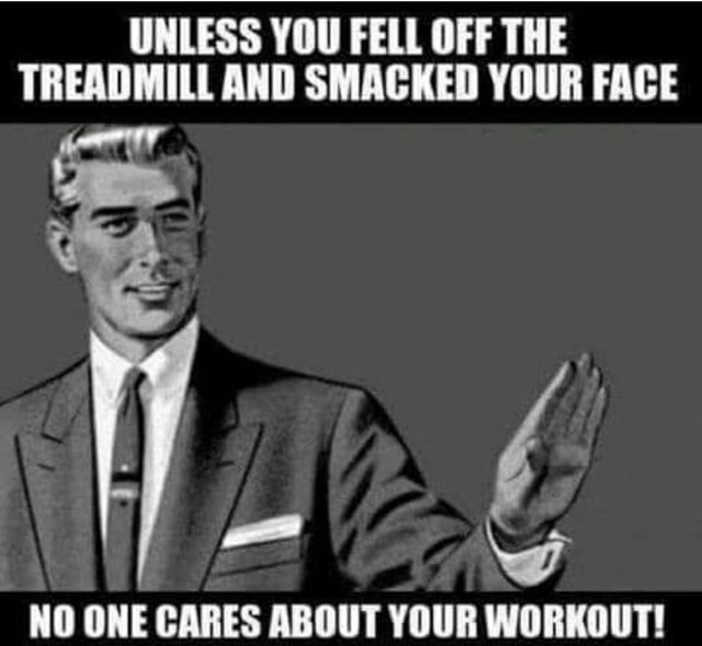 UNLESS YOU FELL OFF THE TREADMILL AND SMACKED YOUR FACE ww NO ONE CARES ...