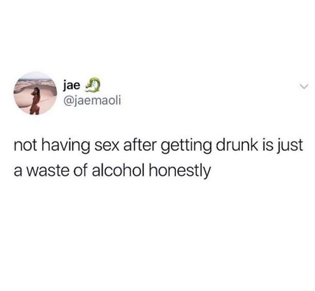 Not having sex after getting drunk is just a waste of alcohol honestly ...