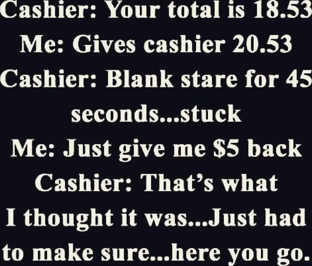 Cashier: Your total is 18.55 Me: Gives cashier 20.53 Cashier: Blank ...