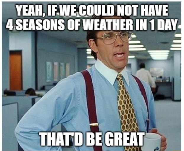 YEAH, IF WE COULD NOT HAVE 4 SEASONS OF WEATHER IN 1 DAY THAT'D BE ...