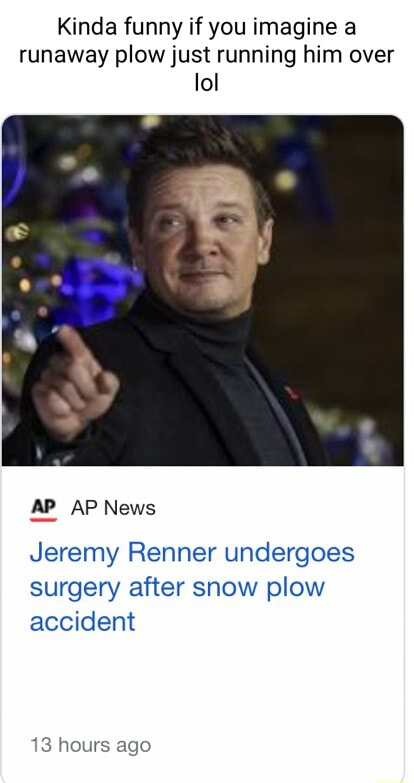 Kinda funny if you imagine a runaway plow just running him over lol AP AP  News Jeremy Renner undergoes surgery after snow plow accident 13 hours ago  