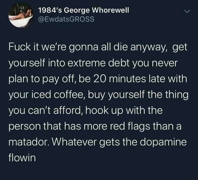 George Whorewell Fuck It We Re Gonna All Die Anyway Get Yourself Into Extreme Debt You Never Plan To Pay Off Be Minutes Late With Your Iced Coffee Buy Yourself The Thing