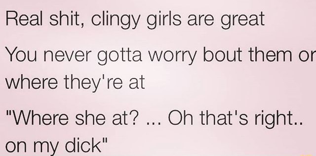 Real shit, clingy girls are great You never gotta worry bout them or ...