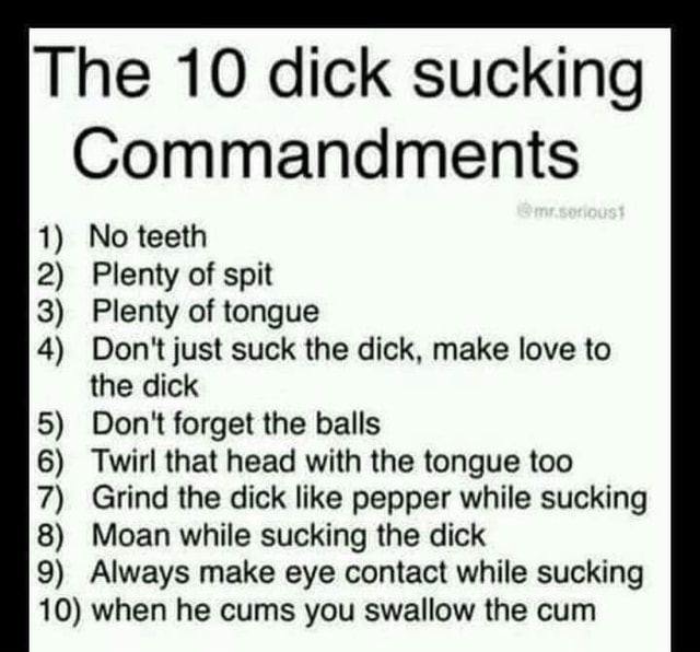 The 10 dick sucking Commandments 1) No teeth 2) Plenty of spit 3) Plenty of tongue 4) Don't just