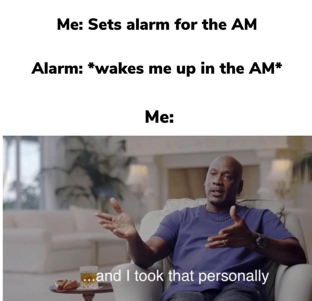 Me Sets alarm for the AM Alarm *wakes me up in the AM* Me ..and I