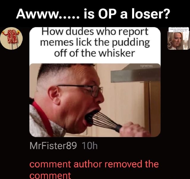 Awww..... is OP a loser? How dudes who report memes lick the pudding ...