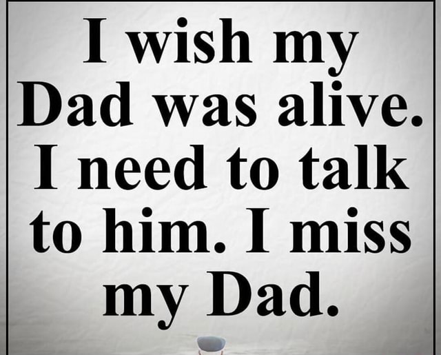 I wish my Dad was alive. I need to talk to him. I miss my Dad ...