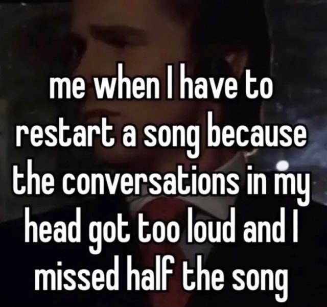 Me When I Have To Restart A Song Because The Conversations In My Head 