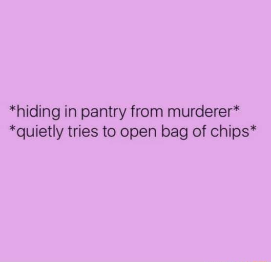 *hiding in pantry from murderer“ *quietly tries to open bag of chips