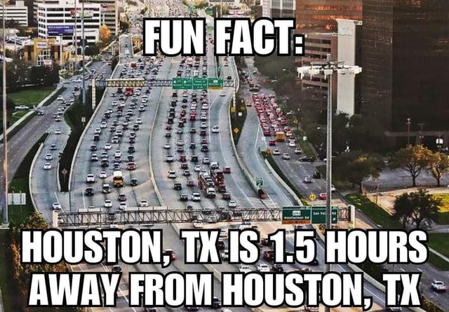 HOUSTON, IS 1.5 HOURS AWAY FRON HOUSTON. TX - iFunny